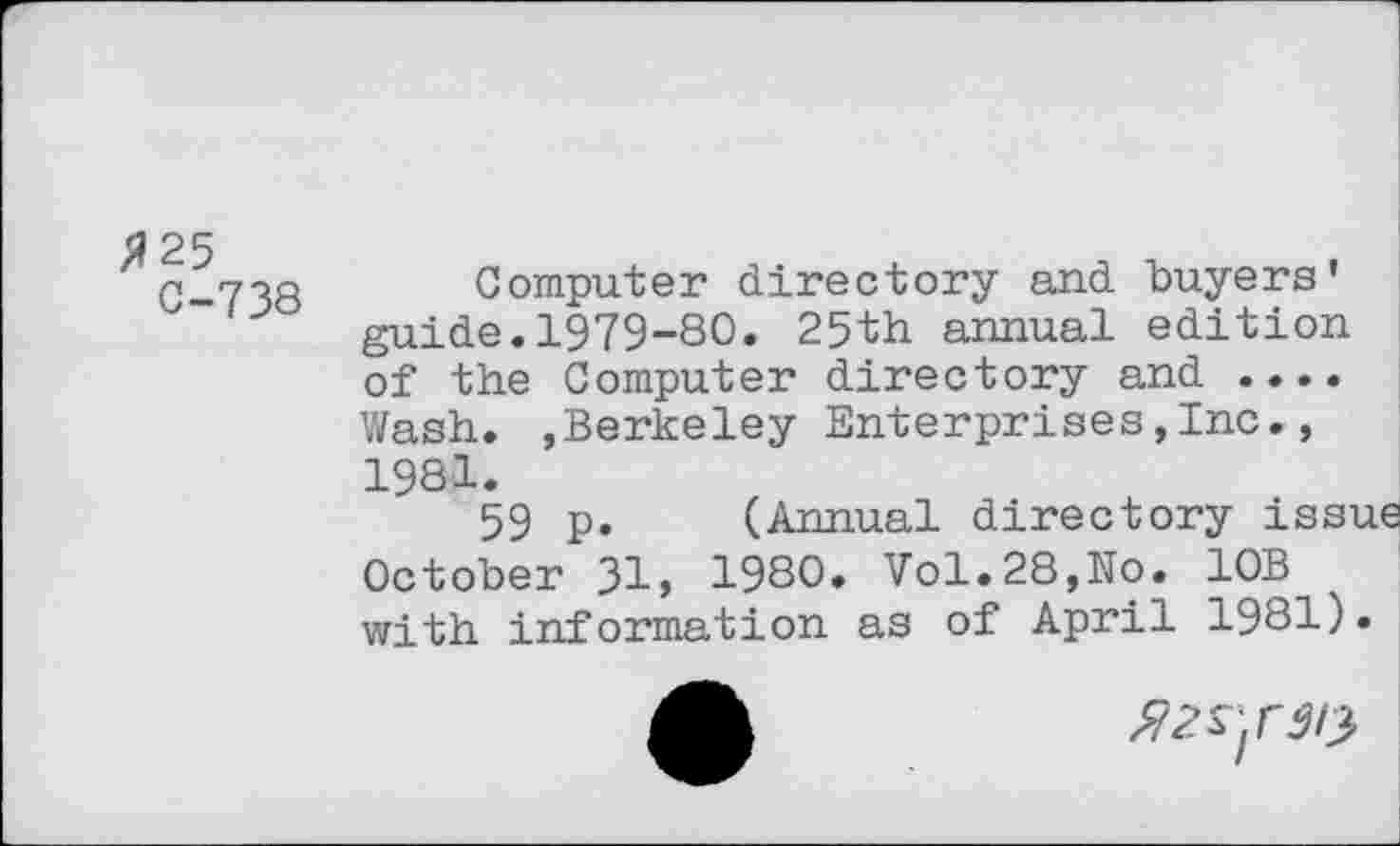 ﻿a 25
C-738 Computer directory and buyers’ guide.1979-80. 25th annual edition of the Computer directory and .... Wash. »Berkeley Enterprises,Inc., 1981.
59 p. (Annual directory issue October 31, 1980. Vol.28,No. 10B with information as of April 1981).
